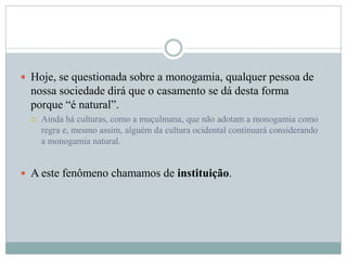  Hoje, se questionada sobre a monogamia, qualquer pessoa de
nossa sociedade dirá que o casamento se dá desta forma
porque “é natural”.
 Ainda há culturas, como a muçulmana, que não adotam a monogamia como
regra e, mesmo assim, alguém da cultura ocidental continuará considerando
a monogamia natural.
 A este fenômeno chamamos de instituição.
 