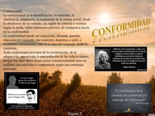 Conformidad:
La conformidad es la identificación, la sumisión, la
obediencia, adaptación, la aceptación de la norma social, desde
la obediencia de un soldado, las reglas de cortesía o vestirse
según la moda, todos mantienen patrones de conducta a través
de la conformidad.
La conformidad puede ser consciente, deseada, querida;
impuesta por coacción, por coerción; despótica o sutil, o
totalmente inconsciente, este es el caso del lenguaje, nadie lo
cuestiona.
Toda conformidad proviene de la socialización, de la
adaptación, que entraña la manipulación de las colectividades,
porque los individuos creen actuar consensualmente pero en
realidad son inducidos a comportarse según una estrategia
planeada.
Pagina 3
 