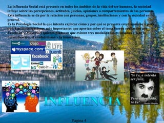 La influencia Social está presente en todos los ámbitos de la vida del ser humano, la sociedad
influye sobre las percepciones, actitudes, juicios, opiniones o comportamientos de las personas.
Esta influencia se da por la relación con personas, grupos, instituciones y con la sociedad en
general.
Es la Psicología Social la que intenta explicar cómo y por qué se presenta este fenómeno y para
qué. Las investigaciones más importantes que aportan sobre el tema fueron realizadas por
Faucheux y Moscovici quienes plantean que existen tres modalidades estudiadas y son: la
normalización, el conformismo y la innovación.
Pagina 4
 
