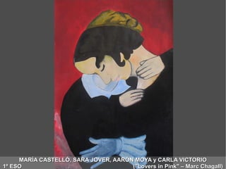 MARÍA CASTELLÓ, SARA JOVER, AARÓN MOYA y CARLA VICTORIOMARÍA CASTELLÓ, SARA JOVER, AARÓN MOYA y CARLA VICTORIO
1º ESO ("Lovers in Pink" – Marc Chagall)1º ESO ("Lovers in Pink" – Marc Chagall)
 
