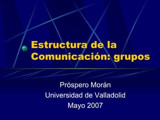Estructura de la Comunicación: grupos Próspero Morán Universidad de Valladolid Mayo 2007 