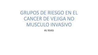 GRUPOS DE RIESGO EN EL
CANCER DE VEJIGA NO
MUSCULO INVASIVO
R1 TEVES
 