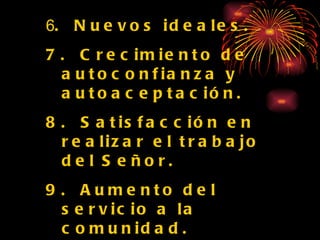 6 .  Nuevos ideales. 7.  Crecimiento de autoconfianza y autoaceptación. 8.  Satisfacción en realizar el trabajo del Señor. 9.  Aumento del servicio a la comunidad. 10. La iglesia alcanzará sus objetivos más facilmente . 