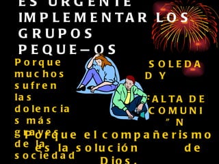 ES URGENTE IMPLEMENTAR LOS GRUPOS PEQUEÑOS Porque muchos sufren las dolencias más graves de la sociedad. SOLEDAD Y  FALTA DE COMUNIÓN Porque el compañerismo es la solución  de Dios. 