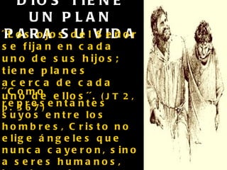 DIOS TIENE UN PLAN PARA SU VIDA ´´Los ojos del Señor se fijan en cada uno de sus hijos; tiene planes acerca de cada uno de ellos´´.   (JT 2, p. 367) ´´Como representantes suyos entre los hombres, Cristo no elige ángeles que nunca cayeron, sino a seres humanos, hombres de pasiones iguales a las de aquellos a quienes tratan de salvar´´.   (DTG, p. 263) 