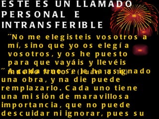 ESTE ES UN LLAMADO PERSONAL  E INTRANSFERIBLE ´´No me elegisteis vosotros a mí, sino que yo os elegí a vosotros, y os he puesto para que vayáis y llevéis mucho fruto´´.   (Juan 15:16) ´´ A cada uno se le ha asignado una obra, y na die puede remplazarlo. Cada uno tiene una mi sión de maravillosa importancia, que no puede descuidar ni ignorar, pues su cumplimiento impli ca el bienestar de algún alma, y su descuido el infortunio de alguien por quien Cristo murió   S.C. p15 