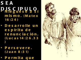 SEA DISCIPULO Niéguese a sí mismo.  (Mateo 16:24) Desarrolle un espíritu de renunciación.  (Lucas14:26,33) Persevere.  (Juan 8:31) Permita que su vida produzca frutos bajo la influencia del Espíritu Santo.    (Juan 15:8) 