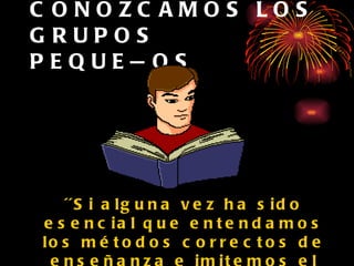 CONOZCAMOS LOS GRUPOS PEQUEÑOS ´´Si alguna vez ha sido esencial que entendamos los métodos correctos de enseñanza e imitemos el ejemplo de Cristo, es ahora´´.   (El Ev., p.44) 