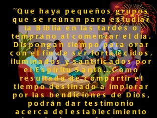 ´´Que haya pequeños grupos que se reúnan para estudiar la Bíblia en las tardes o temprano al comenzar el día. Dispongan tiempo para orar con el fin de ser fortalecidos, iluminados y santificados por el Espíritu Santo...Como resultado de compartir el tiempo destinado a implorar por las bendiciones de Dios, podrán dar testimonio acerca del establecimiento de relaciones afectuosas entre los compañeros de trabajo.  En esas ocasiones, que cada uno tenga la oportunidad de compartir su experiencia con palabras sencillas´´.  (Recibiréis   poder, p. 151.  