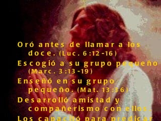 Oró antes de llamar a los doce.  (Luc. 6:12-16) Escogió a su grupo pequeño  (Marc. 3:13-19) Enseñó en su grupo pequeño.  (Mat. 13:36) Desarrolló amistad y compañerismo con ellos. Los capacitó para predicar y sanar.  (Luc.9:1,2) Realizó milagros en grupos pequeños  (Luc. 9:14) Respaldó los resultados y continuó ensenándoles. No los abandonó.  