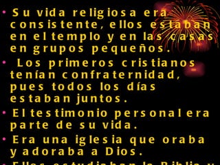 Su vida religiosa era consistente, ellos estaban en el templo y en las casas en grupos pequeños. Los primeros cristianos tenían confraternidad, pues todos los días estaban juntos.  El testimonio personal era parte de su vida. Era una iglesia que oraba y adoraba a Dios. Ellos estudiaban la Biblia y compartían su comprensión de la misma con y otros.  
