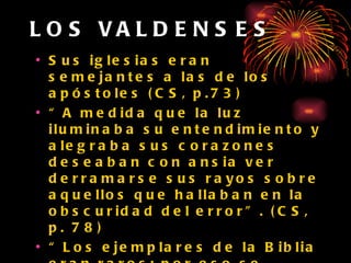 LOS VALDENSES Sus iglesias eran semejantes a las de los apóstoles (CS, p.73) “ A medida que la luz iluminaba su entendimiento y alegraba sus corazones deseaban con ansia ver derramarse sus rayos sobre aquellos que hallaban en la obscuridad del error”. (CS, p. 78) “ Los ejemplares de la Biblia eran raros; por eso se aprendían de memoria sus preciosas palabras. Los misioneros salían de dos en dos como Jesús se lo mandara a sus discípulos.” (CS, p. 72) 
