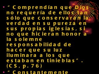 “ Comprendían que Dios no requería de ellos tan sólo que conservaran la verdad en su pureza en sus propias iglesias, si no que hicieran honor a la solemne responsabilidad de hacer que su luz iluminara a los que estaban en tinieblas”. (CS, p. 76) “ Constantemente elevaban su corazón a Dios pidiendole sabiduría para poder exhibir a las gentes un tesoro más precioso que el oro y que las joyas...” (CS, p.77) 