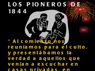 LOS PIONEROS DE 1844 “ Al comienzo nos reuníamos para el culto, y presentábamos la verdad a aquellos que venían a escuchar en casas privadas, en cocinas grandes, en galpones, en bosques y en edificios escolares...”  (TM, p. 26 ) 