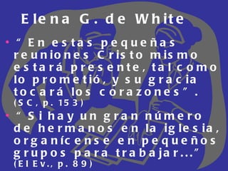 Elena G. de White “ En estas pequeñas reuniones Cristo mismo estará presente, tal como lo prometió, y su gracia tocará los corazones”.  (SC, p. 153) “ Si hay un gran número de hermanos en la iglesia, organícense en pequeños grupos para trabajar...”  (El Ev., p. 89) “ El Señor tiene una obra para las mujeres así como para los hombres”.  (El Ev., p.   340) 