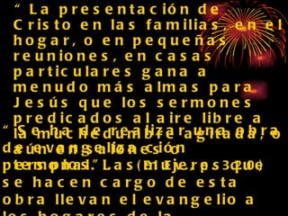“ La presentación de Cristo en las familias, en el hogar, o en pequeñas reuniones, en casas particulares gana a menudo más almas para Jesús que los sermones predicados al aire libre a la muchedumbre agitada, o aún en salones o templos”.  (El Ev., p. 320) “ Se ha de realizar una obra de evangeliza ción personal. Las mujeres que se hacen cargo de esta obra llevan el evangelio a los hogares de la gente...Leen y explican la Pa labra a las familias, orando con ellas. MB155  