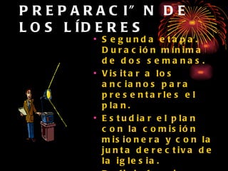 PREPARACIÓN DE LOS LÍDERES Segunda etapa. Duración mínima de dos semanas. Visitar a los ancianos para presentarles el plan. Estudiar el plan con la comisión misionera y con la junta derectiva de la iglesia. Definir funciones y responsabilidades.  Visitar a todas las familias de la iglesia . 