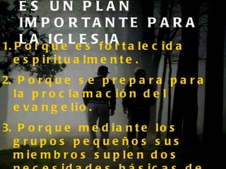 ES UN PLAN IMPORTANTE PARA LA IGLESIA Porque es fortalecida espiritualmente. Porque se prepara para la proclamación del evangelio. Porque mediante los grupos pequeños sus miembros suplen dos necesidades básicas de la naturaleza humana: La necesidad de COMPAÑERISMO, y la necesidad de COMUNICACIÓN. 