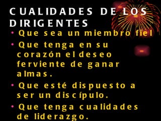 CUALIDADES DE LOS DIRIGENTES Que sea un miembro fiel Que tenga en su corazón el deseo ferviente de ganar almas. Que esté dispuesto a ser un discípulo. Que tenga cualidades de liderazgo. Que permita la dirección del Espíritu Santo en su vida. Que tenga una vida familiar sólida. 