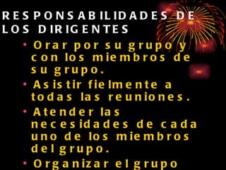 RESPONSABILIDADES DE LOS DIRIGENTES Orar por su grupo y con los miembros de su grupo. Asistir fielmente a todas las reuniones. Atender las necesidades de cada uno de los miembros del grupo. Organizar el grupo para el trabajo misionero. Compartir el testimonio de las conquistas de su grupo. 