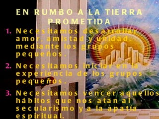Necesitamos desarrollar amor, amistad y unidad, mediante los grupos pequeños. Necesitamos iniciar en la experiencia de los grupos pequeños. Necesitamos vencer aquellos hábitos que nos atan al secularismo y a la apatía espiritual. Debemos testificar y hacer discípulos. A través de los grupos pequeños creceremos en santidad y recibiremos poder EN RUMBO A LA TIERRA PROMETIDA 
