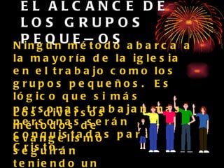 EL ALCANCE DE LOS GRUPOS PEQUEÑOS Ningún método abarca a la mayoría de la iglesia en el trabajo como los grupos pequeños.  Es lógico que si más personas trabajan más personas serán conquistadas para Cristo. Los diversos métodos de evangelismo seguirán teniendo un lugar importante en la evangelización. 
