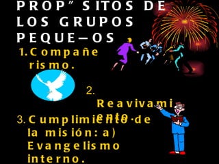 PROPÓSITOS DE LOS GRUPOS PEQUEÑOS Compañerismo. 2.  Reavivamiento. 3.  Cumplimiento de la misión: a) Evangelismo interno.  b)  Evangelismo externo. 