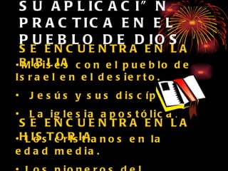 SU APLICACIÓN PRACTICA EN EL PUEBLO DE DIOS SE ENCUENTRA EN LA BIBLIA Moisés con el pueblo de Israel en el desierto. Jesús y sus discípulos. La iglesia apostólica . SE ENCUENTRA EN LA HISTORIA Los cristianos en la edad media. Los pioneros del adventismo en 1844. 