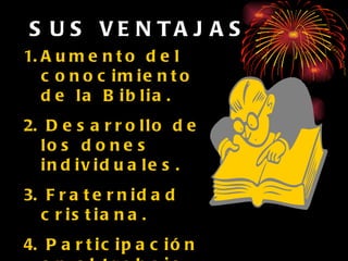SUS VENTAJAS Aumento del conocimiento de la Biblia. Desarrollo de los dones individuales. Fraternidad cristiana. Participación en el trabajo. Se evangeliza a muchas personas sin gastar mucho. 