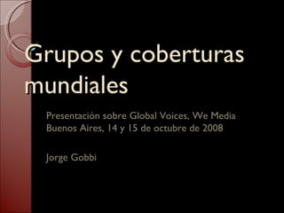 Grupos y coberturas mundiales Presentación sobre Global Voices, We Media Buenos Aires, 14 y 15 de octubre de 2008 Jorge Gobbi 