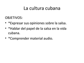La cultura cubana
OBJETIVOS:
• *Expresar sus opiniones sobre la salsa.
• *Hablar del papel de la salsa en la vida
cubana.
• *Comprender material audio.
 