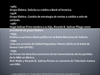 -1963 Grupo Elektra. Solicita su crédito a Bank of America. -1976 Grupo Elektra. Cambia de estrategia de ventas a crédito a solo de contado. -1987 Hugo Salinas Price nombra a su hijo, Ricardo B. Salinas Pliego como presidente de grupo Elektra. -1993 Realiza su primera oferta pública en la Bolsa Mexicana de Valores. -1994 Lista sus acciones de Global Depositary Shares (GDS) en la bolsa de Nueva York (NYSE). -1995 Se firman los derechos exclusivos de las transmisiones de los partidos de la NBA en México.  Rick Welts y Ricardo B. Salinas firman un convenio de Televisión Azteca con NBA. --- (2009, septiembre 22).  Grupo salinas . Retrieved from https://www.gruposalinas.com/ 