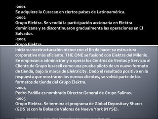 -2001 Se adquiere la Curacao en ciertos países de Latinoamérica. -2002 Grupo Elektra. Se vendió la participación accionaria en Elektra dominicana y se discontinuaron gradualmente las operaciones en El Salvador. -2003 Grupo Elektra.  Inicia su reestructuración menor con el fin de hacer su estructura corporativa más eficiente. THE ONE se fusionó con Elektra del Milenio. Se empiezan a administrar y a operar los Centros de Ventas y Servicio al Cliente de Grupo Iusacell como una prueba piloto de un nuevo formato de tienda, bajo la marca de Elektricity. Dado el resultado positivo en la respuesta que mostraron los nuevos clientes, se volvió parte de los formatos de tienda del Grupo Elektra. -2004 Pedro Padilla es nombrado Director General de Grupo Salinas. -2005 Grupo Elektra. Se termina el programa de Global Depositary Shares (GDS´s) con la Bolsa de Valores de Nueva York (NYSE). --- (2009, septiembre 22).  Grupo salinas . Retrieved from https://www.gruposalinas.com/ 