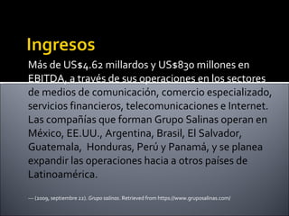 Más de US$4.62 millardos y US$830 millones en EBITDA, a través de sus operaciones en los sectores  de medios de comunicación, comercio especializado, servicios financieros, telecomunicaciones e Internet. Las compañías que forman Grupo Salinas operan en México, EE.UU., Argentina, Brasil, El Salvador, Guatemala,  Honduras, Perú y Panamá, y se planea expandir las operaciones hacia a otros países de Latinoamérica.  --- (2009, septiembre 22).  Grupo salinas . Retrieved from https://www.gruposalinas.com/ 