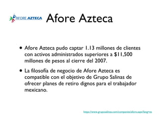 Afore Azteca Afore Azteca pudo captar 1.13 millones de clientes con activos administrados superiores a $11,500 millones de pesos al cierre del 2007. La filosofía de negocio de Afore Azteca es compatible con el objetivo de Grupo Salinas de ofrecer planes de retiro dignos para el trabajador mexicano.  https://www.gruposalinas.com/companies/afore.aspx?lang=es 
