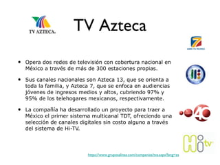 TV Azteca Opera dos redes de televisión con cobertura nacional en México a través de más de 300 estaciones propias.  Sus canales nacionales son Azteca 13, que se orienta a toda la familia, y Azteca 7, que se enfoca en audiencias jóvenes de ingresos medios y altos, cubriendo 97% y 95% de los telehogares mexicanos, respectivamente.  La compañía ha desarrollado un proyecto para traer a México el primer sistema multicanal TDT, ofreciendo una selección de canales digitales sin costo alguno a través del sistema de Hi-TV. https://www.gruposalinas.com/companies/tva.aspx?lang=es 