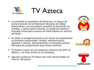 TV Azteca La compañía es propietaria de Monarcas, un equipo de primera división de la Federación Mexicana de Fútbol; Azteca Music, una innovadora compañía de promoción de eventos; y opera Azteca Internet, un portal de Internet y mercado virtual para usuarios de habla hispana en América del Norte. En 2006, la compañía produjo 8,167 horas de programación en formatos tradicionales: novelas, entretenimiento, deportes y noticias. Adicionalmente, la compañía produjo 625 horas de programación para Azteca America.  TV Azteca cuenta con una audiencia comercial del 40% en México, y un éxito similar en el extranjero.  Algunas novelas de TV Azteca han sido retransmitidas en más de 100 países. https://www.gruposalinas.com/companies/tva.aspx?lang=es 