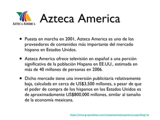 Azteca America Puesta en marcha en 2001, Azteca America es uno de los proveedores de contenidos más importante del mercado hispano en Estados Unidos. Azteca America ofrece televisión en español a una porción significativa de la población Hispana en EE.UU., estimada en más de 40 millones de personas en 2006.  Dicho mercado tiene una inversión publicitaria relativamente baja, calculada en cerca de US$3,500 millones, a pesar de que el poder de compra de los hispanos en los Estados Unidos es de aproximadamente US$800,000 millones, similar al tamaño de la economía mexicana. https://www.gruposalinas.com/companies/aztecaamerica.aspx?lang=es 