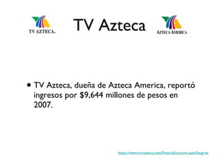 TV Azteca TV Azteca, dueña de Azteca America, reportó ingresos por $9,644 millones de pesos en 2007. https://www.irtvazteca.com/Financial/income.aspx?lang=es 