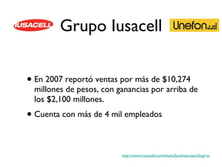 Grupo Iusacell En 2007 reportó ventas por más de $10,274 millones de pesos, con ganancias por arriba de los $2,100 millones. Cuenta con más de 4 mil empleados http://www.iriusacell.com/whatis/factsheet.aspx?lang=es 
