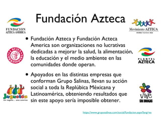Fundación Azteca Fundación Azteca y Fundación Acteca America son organizaciones no lucrativas dedicadas a mejorar la salud, la alimentación, la educación y el medio ambiente en las comunidades donde operan.  Apoyados en las distintas empresas que conforman Grupo Salinas, llevan su acción social a toda la Replúbica Méxicana y Latinoamérica, obteniendo resultados que sin este apoyo sería imposible obtener. https://www.gruposalinas.com/social/fundacion.aspx?lang=es 