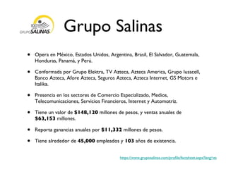 Grupo Salinas Opera en México, Estados Unidos, Argentina, Brasil, El Salvador, Guatemala, Honduras, Panamá, y Perú. Conformada por Grupo Elektra, TV Azteca, Azteca America, Grupo Iusacell, Banco Azteca, Afore Azteca, Seguros Azteca, Azteca Internet, GS Motors e Italika. Presencia en los sectores de Comercio Especializado, Medios, Telecomunicaciones, Servicios Financieros, Internet y Automotriz. Tiene un valor de  $148,120  millones de pesos, y ventas anuales de  $63,153  millones.  Reporta ganancias anuales por  $11,332  millones de pesos. Tiene alrededor de  45,000  empleados y  103  años de existencia. https://www.gruposalinas.com/profile/factsheet.aspx?lang=es 