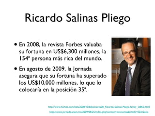Ricardo Salinas Pliego En 2008, la revista Forbes valuaba su fortuna en US$6,300 millones, la 154ª persona más rica del mundo. En agosto de 2009, la Jornada asegura que su fortuna ha superado los US$10,000 millones, lo que lo colocaría en la posición 35ª. http://www.forbes.com/lists/2008/10/billionaires08_Ricardo-Salinas-Pliego-family_U8K0.html http://www.jornada.unam.mx/2009/08/25/index.php?section=economia&article=023n2eco 