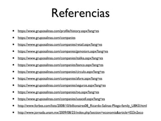 Referencias https://www.gruposalinas.com/profile/history.aspx?lang=es https://www.gruposalinas.com/companies https://www.gruposalinas.com/companies/retail.aspx?lang=es https://www.gruposalinas.com/companies/gsmotors.aspx?lang=es https://www.gruposalinas.com/companies/italika.aspx?lang=es https://www.gruposalinas.com/companies/banco.aspx?lang=es https://www.gruposalinas.com/companies/circulo.aspx?lang=es https://www.gruposalinas.com/companies/afore.aspx?lang=es https://www.gruposalinas.com/companies/seguros.aspx?lang=es https://www.gruposalinas.com/companies/tva.aspx?lang=es https://www.gruposalinas.com/companies/iusacell.aspx?lang=es http://www.forbes.com/lists/2008/10/billionaires08_Ricardo-Salinas-Pliego-family_U8K0.html http://www.jornada.unam.mx/2009/08/25/index.php?section=economia&article=023n2eco 