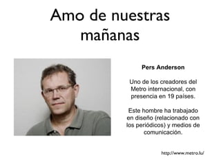Amo de nuestras mañanas Pers Anderson Uno de los creadores del Metro internacional, con presencia en 19 países. Este hombre ha trabajado en diseño (relacionado con los periódicos) y medios de comunicación. http://www.metro.lu/ 