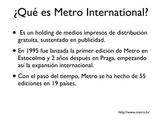 ¿Qué es Metro International? Es un holding de medios impresos de   distribución gratuita, sustentado en publicidad. En 1995 fue lanzada la primer edición de Metro en Estocolmo y 2 años después en Praga, empezando así la expansión internacional. Con el paso del tiempo, Metro se ha hecho de 55 ediciones en 19 países. http://www.metro.lu/ 