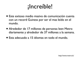 ¡Increíble! Este exitoso medio masivo de comunicación cuenta con un record Guiness por ser el mas leído en el mundo. Alrededor de 17 millones de personas leen Metro diariamente y alrededor de 37 millones a la semana. Esta adecuado a 15 idiomas en todo el mundo. http://www.metro.lu/ 
