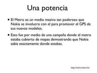 Una potencia  El Metro es un medio masivo tan poderoso que Nokia se involucro con el para promover el GPS de sus nuevos modelos. Esto fue por medio de una campaña donde el metro estaba cubierto de mapas demostrando que Nokia sabia exactamente donde estabas. http://www.metro.lu/ 