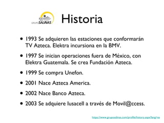 Historia 1993 Se adquieren las estaciones que conformarán TV Azteca. Elektra incursiona en la BMV. 1997 Se inician operaciones fuera de México, con Elektra Guatemala. Se crea Fundación Azteca. 1999 Se compra Unefon. 2001 Nace Azteca America. 2002 Nace Banco Azteca. 2003 Se adquiere Iusacell a través de Movil@ccess. https://www.gruposalinas.com/profile/history.aspx?lang=es 