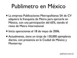 Publimetro en México La empresa Publicaciones Metropolitanas SA de CV adquiere la franquicia de Metro para ejercerla en México, con una participación del 65%, siendo el resto de Metro International. Inicia operaciones el 18 de mayo de 2006. Actualmente, tiene un tiraje de 130,000 ejemplares diarios, con presencia en la Ciudad de México y Monterrey. publimetro.com.mx 